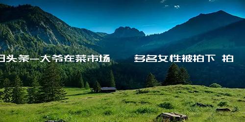 今日头条-大爷在菜市场猥亵多名女性被拍下 拍摄者 有女士买菜就跑过去蹭人家一下